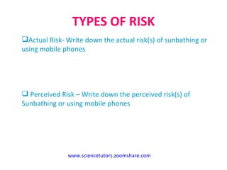 TYPES OF RISK www.sciencetutors.zoomshare.com   Actual Risk- Write down the actual risk(s) of sunbathing or using mobile phones  Perceived Risk – Write down the perceived risk(s) of Sunbathing or using mobile phones 