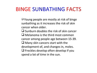 BINGE  SUNBATHING  FACTS Young people are mostly at risk of binge sunbathing as it increases the risk of skin cancer when older. Sunburn doubles the risk of skin cancer  Melanoma is the third most common cancer among people age between 15-39. Many skin cancers start with the development of, and changes in, moles. Freckles develop often develop if you spend a lot of time in the sun. 