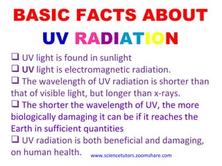BASIC FACTS ABOUT  UV   RA DI AT IO N UV light is found in sunlight UV  light is electromagnetic radiation. The wavelength of UV radiation is shorter than that of visible light, but longer than x-rays. The shorter the wavelength of UV, the more biologically damaging it can be if it reaches the Earth in sufficient quantities UV radiation is  both beneficial and damaging, on human health. www.sciencetutors.zoomshare.com   