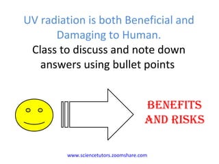 UV radiation is both Beneficial and Damaging to Human. Class to discuss and note down answers using bullet points  BENEFITS AND RISKS www.sciencetutors.zoomshare.com   
