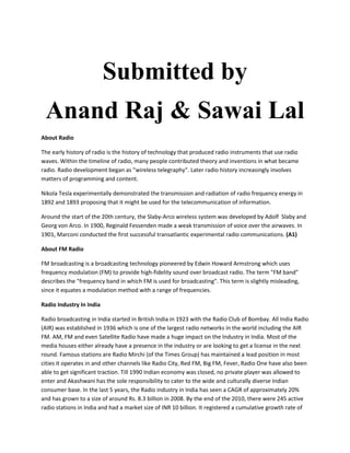Submitted by
 Anand Raj & Sawai Lal
About Radio

The early history of radio is the history of technology that produced radio instruments that use radio
waves. Within the timeline of radio, many people contributed theory and inventions in what became
radio. Radio development began as "wireless telegraphy". Later radio history increasingly involves
matters of programming and content.

Nikola Tesla experimentally demonstrated the transmission and radiation of radio frequency energy in
1892 and 1893 proposing that it might be used for the telecommunication of information.

Around the start of the 20th century, the Slaby-Arco wireless system was developed by Adolf Slaby and
Georg von Arco. In 1900, Reginald Fessenden made a weak transmission of voice over the airwaves. In
1901, Marconi conducted the first successful transatlantic experimental radio communications. (A1)

About FM Radio

FM broadcasting is a broadcasting technology pioneered by Edwin Howard Armstrong which uses
frequency modulation (FM) to provide high-fidelity sound over broadcast radio. The term "FM band"
describes the "frequency band in which FM is used for broadcasting". This term is slightly misleading,
since it equates a modulation method with a range of frequencies.

Radio Industry In India

Radio broadcasting in India started in British India in 1923 with the Radio Club of Bombay. All India Radio
(AIR) was established in 1936 which is one of the largest radio networks in the world including the AIR
FM. AM, FM and even Satellite Radio have made a huge impact on the Industry in India. Most of the
media houses either already have a presence in the industry or are looking to get a license in the next
round. Famous stations are Radio Mirchi (of the Times Group) has maintained a lead position in most
cities it operates in and other channels like Radio City, Red FM, Big FM, Fever, Radio One have also been
able to get significant traction. Till 1990 Indian economy was closed, no private player was allowed to
enter and Akashwani has the sole responsibility to cater to the wide and culturally diverse Indian
consumer base. In the last 5 years, the Radio industry in India has seen a CAGR of approximately 20%
and has grown to a size of around Rs. 8.3 billion in 2008. By the end of the 2010, there were 245 active
radio stations in India and had a market size of INR 10 billion. It registered a cumulative growth rate of
 