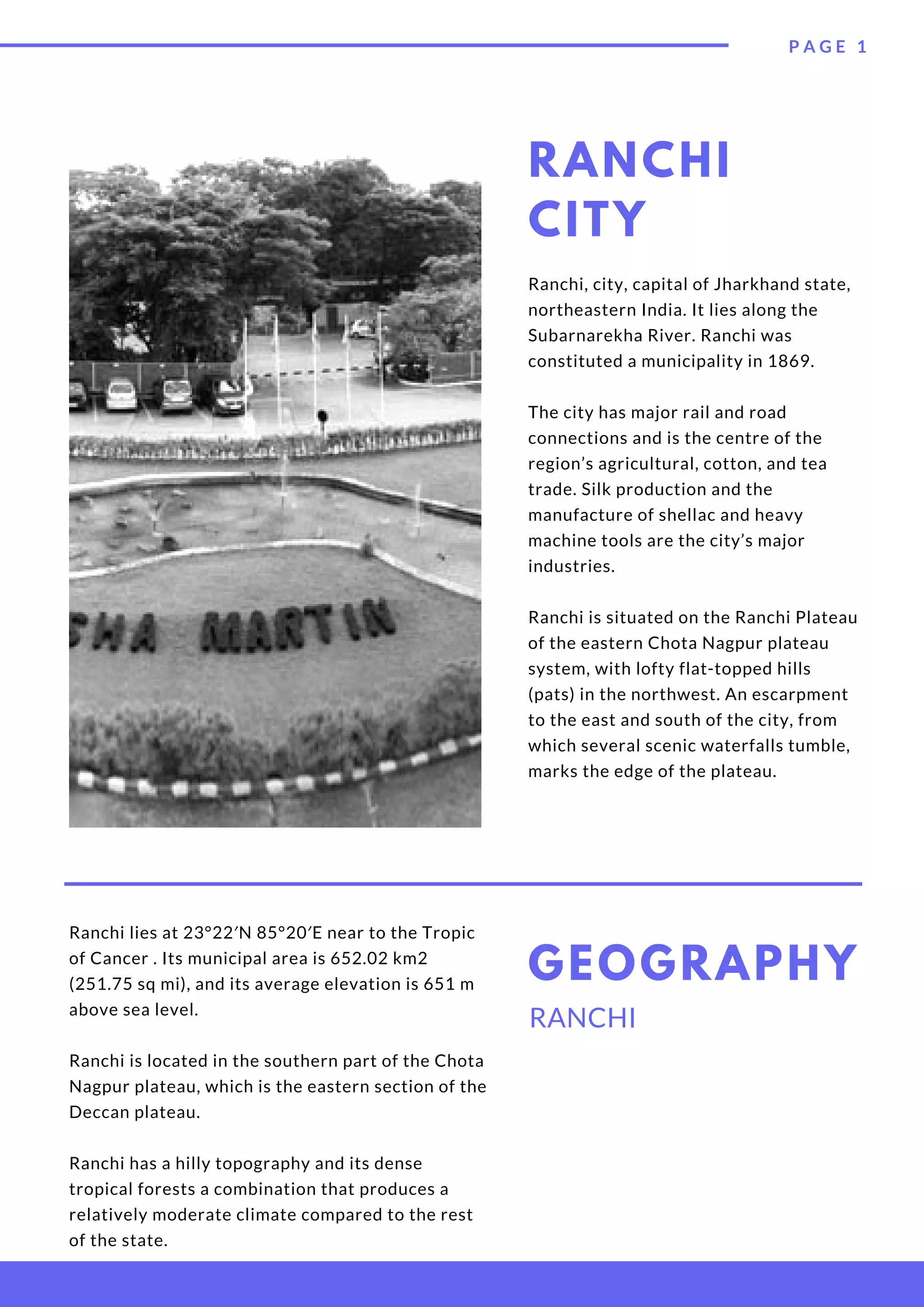 RANCHI
CITY
Ranchi, city, capital of Jharkhand state,
northeastern India. It lies along the
Subarnarekha River. Ranchi was
constituted a municipality in 1869.
The city has major rail and road
connections and is the centre of the
region’s agricultural, cotton, and tea
trade. Silk production and the
manufacture of shellac and heavy
machine tools are the city’s major
industries.
Ranchi is situated on the Ranchi Plateau
of the eastern Chota Nagpur plateau
system, with lofty flat-topped hills
(pats) in the northwest. An escarpment
to the east and south of the city, from
which several scenic waterfalls tumble,
marks the edge of the plateau.
Ranchi lies at 23°22′N 85°20′E near to the Tropic
of Cancer . Its municipal area is 652.02 km2
(251.75 sq mi), and its average elevation is 651 m
above sea level.
Ranchi is located in the southern part of the Chota
Nagpur plateau, which is the eastern section of the
Deccan plateau.
Ranchi has a hilly topography and its dense
tropical forests a combination that produces a
relatively moderate climate compared to the rest
of the state.
RANCHI
GEOGRAPHY
P A G E   1
 