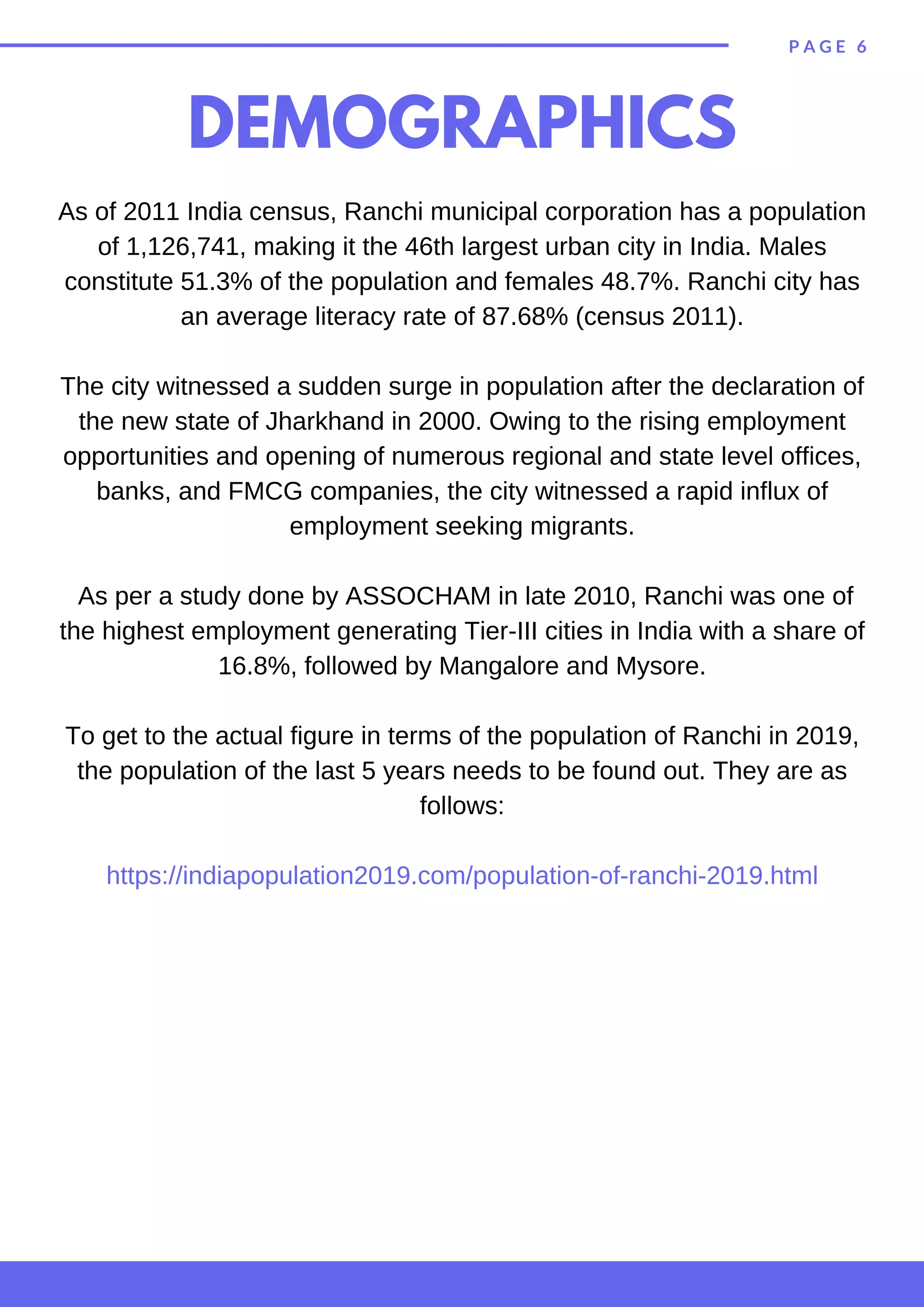 P A G E 6
DEMOGRAPHICS
As of 2011 India census, Ranchi municipal corporation has a population
of 1,126,741, making it the 46th largest urban city in India. Males
constitute 51.3% of the population and females 48.7%. Ranchi city has
an average literacy rate of 87.68% (census 2011).
The city witnessed a sudden surge in population after the declaration of
the new state of Jharkhand in 2000. Owing to the rising employment
opportunities and opening of numerous regional and state level offices,
banks, and FMCG companies, the city witnessed a rapid influx of
employment seeking migrants.
As per a study done by ASSOCHAM in late 2010, Ranchi was one of
the highest employment generating Tier-III cities in India with a share of
16.8%, followed by Mangalore and Mysore.
To get to the actual figure in terms of the population of Ranchi in 2019,
the population of the last 5 years needs to be found out. They are as
follows:
https://indiapopulation2019.com/population-of-ranchi-2019.html
 