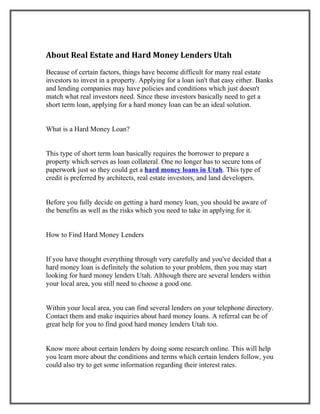 About Real Estate and Hard Money Lenders Utah
Because of certain factors, things have become difficult for many real estate
investors to invest in a property. Applying for a loan isn't that easy either. Banks
and lending companies may have policies and conditions which just doesn't
match what real investors need. Since these investors basically need to get a
short term loan, applying for a hard money loan can be an ideal solution.


What is a Hard Money Loan?


This type of short term loan basically requires the borrower to prepare a
property which serves as loan collateral. One no longer has to secure tons of
paperwork just so they could get a hard money loans in Utah. This type of
credit is preferred by architects, real estate investors, and land developers.


Before you fully decide on getting a hard money loan, you should be aware of
the benefits as well as the risks which you need to take in applying for it.


How to Find Hard Money Lenders


If you have thought everything through very carefully and you've decided that a
hard money loan is definitely the solution to your problem, then you may start
looking for hard money lenders Utah. Although there are several lenders within
your local area, you still need to choose a good one.


Within your local area, you can find several lenders on your telephone directory.
Contact them and make inquiries about hard money loans. A referral can be of
great help for you to find good hard money lenders Utah too.


Know more about certain lenders by doing some research online. This will help
you learn more about the conditions and terms which certain lenders follow, you
could also try to get some information regarding their interest rates.
 