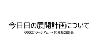 今日日の展開計画について
OSSコンソーシアム → 開発基盤部会
 