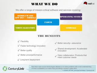 WHAT WE DO
Red Hat’s open source technologies allowed us to solve problems with a real understanding
of what is available to us rather than just taking a vendor’s sales pitch.
—JOHN LIPTAK, principal architect, CenturyLink
We offer a range of mission-critical software and services covering:
THE BENEFITS
Open collaboration: Products that
meet customer needs
Shared development: Accelerated
innovation
Better security—assurance
CLOUD
MIDDLEWARE
APP DEV – MOBILE
OPERATING SYSTEM
VIRTUALIZATION STORAGE
Better price/performance
Better quality
Faster technology innovation
Flexibility
Long-term deployment
 