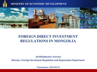 FOREIGN DIRECT INVESTMENT
REGULATIONS IN MONGOLIA
Javkhlanbaatar Sereeter
Director, Foreign Investment Regulation and Registration Department
Ulaanbaatar, 2013-04-19
MINISTRY OF ECONOMIC DEVELOPMENT
 