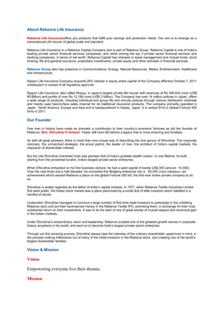 About Reliance Life Insurance
Reliance Life Insuranceoffers you products that fulfill your savings and protection needs. Our aim is to emerge as a
transnational Life Insurer of global scale and standard.
Reliance Life Insurance is a Reliance Capital Company and is part of Reliance Group. Reliance Capital is one of India‘s
leading private sector financial services companies, and ranks among the top 3 private sector financial services and
banking companies, in terms of net worth. Reliance Capital has interests in asset management and mutual funds, stock
broking, life and general insurance, proprietary investments, private equity and other activities in financial services.
Reliance Group also has presence in Communications, Energy, Natural Resources, Media, Entertainment, Healthcare
and Infrastructure.
Nippon Life Insurance Company acquired 26% interest in equity share capital of the Company effective October 7, 2011
subsequent to receipt of all regulatory approval.
Nippon Life Insurance, also called Nissay, is Japan's largest private life insurer with revenues of Rs 346,834 crore (US$
80 Billion) and profits of over Rs 12,199 crore (US$ 3 billion). The Company has over 14 million policies in Japan, offers
a wide range of products, including individual and group life and annuity policies through various distribution channels
and mainly uses face-to-face sales channel for its traditional insurance products. The company primarily operated in
Japan , North America, Europe and Asia and is headquartered in Osaka, Japan. It is ranked 81st in Global Fortune 500
firms in 2011.
Our Founder
Few men in history have made as dramatic a contribution to their country‘s economic fortunes as did the founder of
Reliance, Shri. Dhirubhai H Ambani. Fewer still have left behind a legacy that is more enduring and timeless.
As with all great pioneers, there is more than one unique way of describing the true genius of Dhirubhai: The corporate
visionary, the unmatched strategist, the proud patriot, the leader of men, the architect of India‘s capital markets, the
champion of shareholder interest.
But the role Dhirubhai cherished most was perhaps that of India‘s greatest wealth creator. In one lifetime, he built,
starting from the proverbial scratch, India‘s largest private sector enterprise.
When Dhirubhai embarked on his first business venture, he had a seed capital of barely US$ 300 (around `14,000).
Over the next three and a half decades, he converted this fledgling enterprise into a ` 60,000 crore colossus—an
achievement which earned Reliance a place on the global Fortune 500 list, the first ever Indian private company to do
so.
Dhirubhai is widely regarded as the father of India‘s capital markets. In 1977, when Reliance Textile Industries Limited
first went public, the Indian stock market was a place patronised by a small club of elite investors which dabbled in a
handful of stocks.
Undaunted, Dhirubhai managed to convince a large number of first-time retail investors to participate in the unfolding
Reliance story and put their hard-earned money in the Reliance Textile IPO, promising them, in exchange for their trust,
substantial return on their investments. It was to be the start of one of great stories of mutual respect and reciprocal gain
in the Indian markets.
Under Dhirubhai‘s extraordinary vision and leadership, Reliance scripted one of the greatest growth stories in corporate
history anywhere in the world, and went on to become India‘s largest private sector enterprise.
Through out this amazing journey, Dhirubhai always kept the interests of the ordinary shareholder uppermost in mind, in
the process making millionaires out of many of the initial investors in the Reliance stock, and creating one of the world‘s
largest shareholder families.
Vision & Mission
Vision
Empowering everyone live their dreams.
Mission
 