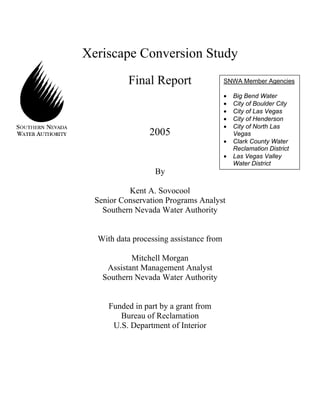 Xeriscape Conversion Study
           Final Report                  SNWA Member Agencies

                                         •   Big Bend Water
                                         •   City of Boulder City
                                         •   City of Las Vegas
                                         •   City of Henderson
                                         •   City of North Las
                 2005                        Vegas
                                         •   Clark County Water
                                             Reclamation District
                                         •   Las Vegas Valley
                                             Water District
                  By

           Kent A. Sovocool
  Senior Conservation Programs Analyst
    Southern Nevada Water Authority


  With data processing assistance from

            Mitchell Morgan
     Assistant Management Analyst
    Southern Nevada Water Authority


     Funded in part by a grant from
        Bureau of Reclamation
      U.S. Department of Interior
 
