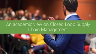 An academic view on Closed Loop Supply
Chain Management
 