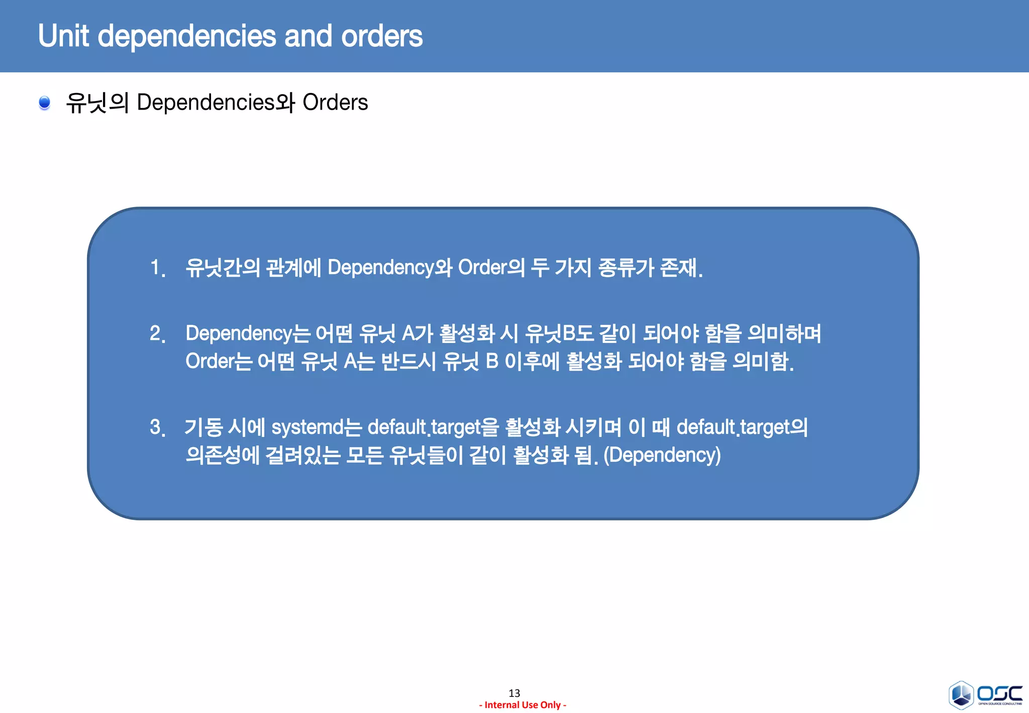 13
- Internal Use Only -
Unit dependencies and orders
유닛의 Dependencies와 Orders
1. 유닛간의 관계에 Dependency와 Order의 두 가지 종류가 존재.
2. Dependency는 어떤 유닛 A가 활성화 시 유닛B도 같이 되어야 함을 의미하며
Order는 어떤 유닛 A는 반드시 유닛 B 이후에 활성화 되어야 함을 의미함.
3. 기동 시에 systemd는 default.target을 활성화 시키며 이 때 default.target의
의존성에 걸려있는 모든 유닛들이 같이 활성화 됨. (Dependency)
 