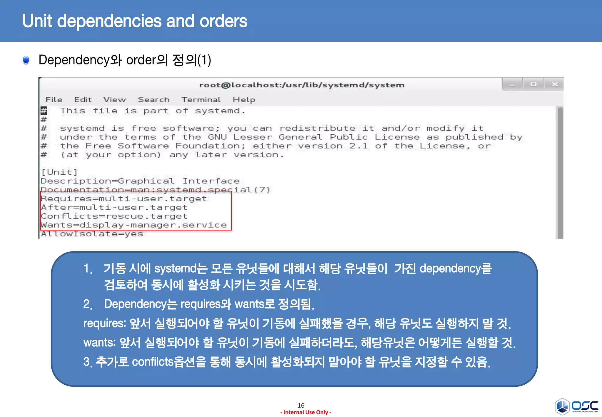 16
- Internal Use Only -
Unit dependencies and orders
Dependency와 order의 정의(1)
1. 기동 시에 systemd는 모든 유닛들에 대해서 해당 유닛들이 가진 dependency를
검토하여 동시에 활성화 시키는 것을 시도함.
2. Dependency는 requires와 wants로 정의됨.
requires: 앞서 실행되어야 할 유닛이 기동에 실패했을 경우, 해당 유닛도 실행하지 말 것.
wants: 앞서 실행되어야 할 유닛이 기동에 실패하더라도, 해당유닛은 어떻게든 실행할 것.
3. 추가로 confilcts옵션을 통해 동시에 활성화되지 말아야 할 유닛을 지정할 수 있음.
 