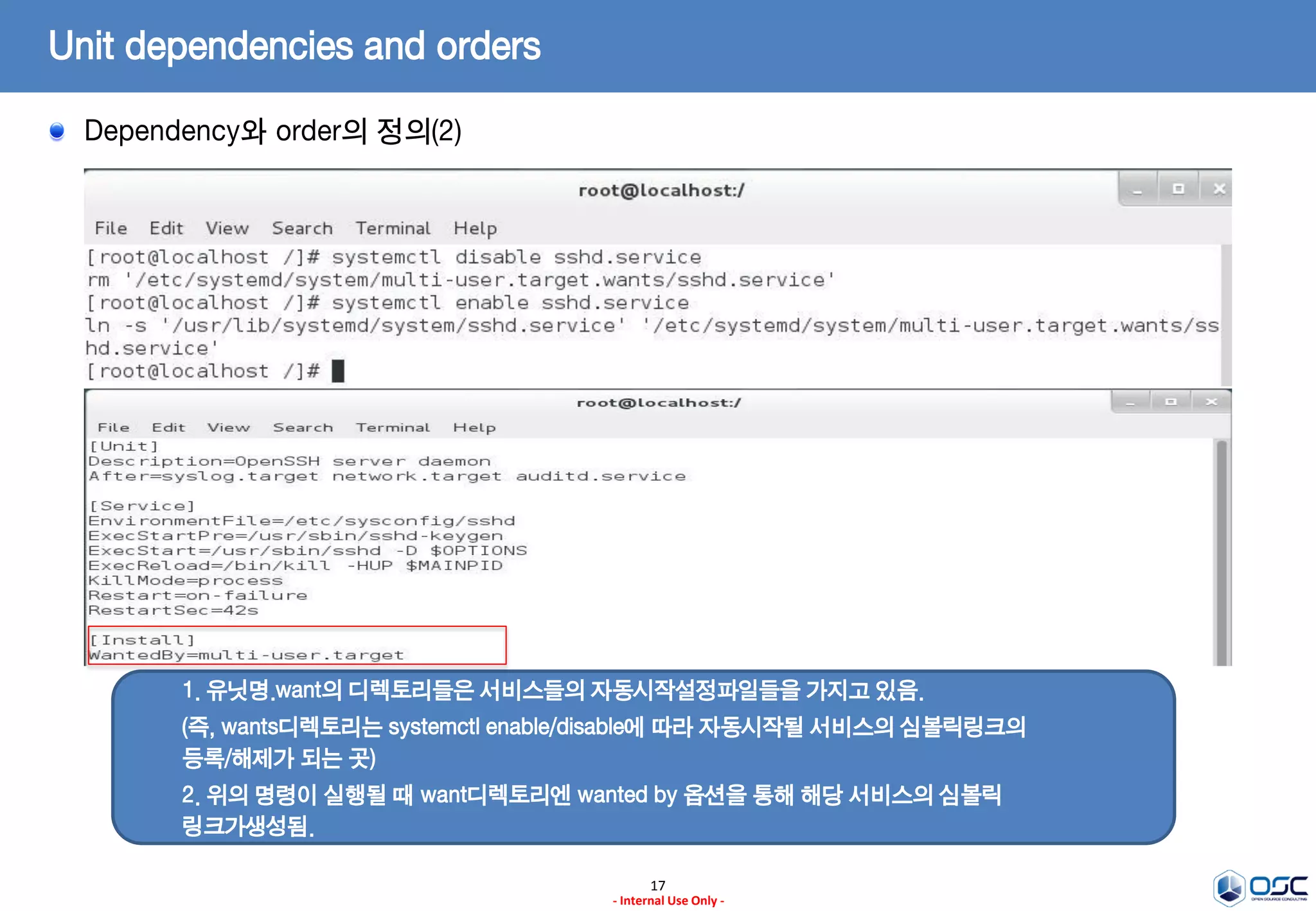 17
- Internal Use Only -
Unit dependencies and orders
Dependency와 order의 정의(2)
1. 유닛명.want의 디렉토리들은 서비스들의 자동시작설정파일들을 가지고 있음.
(즉, wants디렉토리는 systemctl enable/disable에 따라 자동시작될 서비스의 심볼릭링크의
등록/해제가 되는 곳)
2. 위의 명령이 실행될 때 want디렉토리엔 wanted by 옵션을 통해 해당 서비스의 심볼릭
링크가생성됨.
 