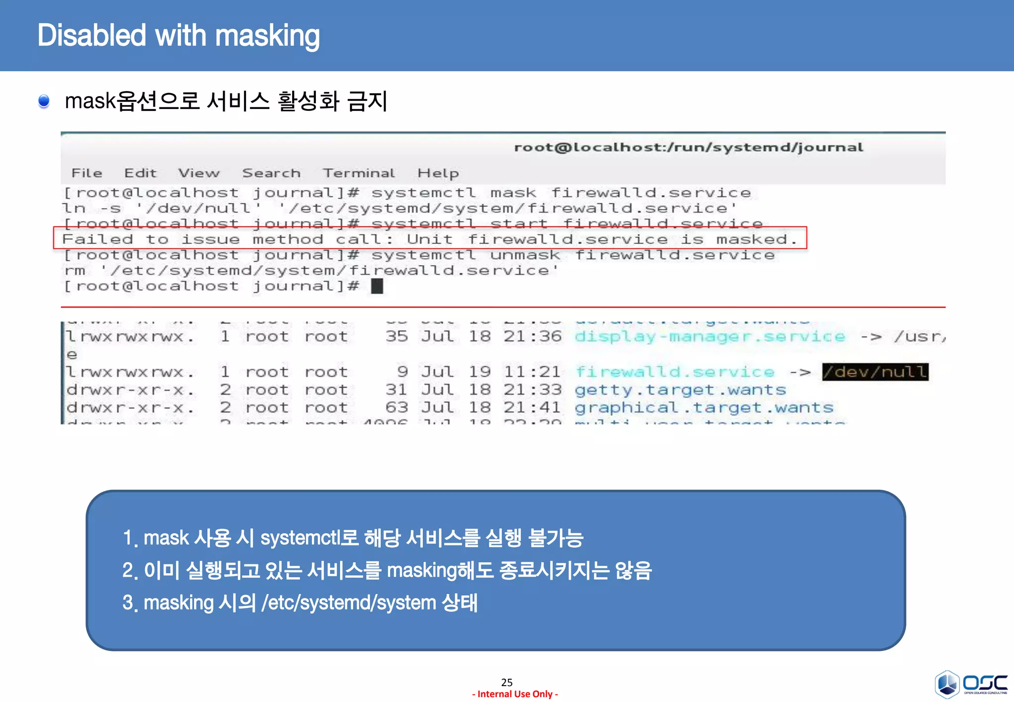25
- Internal Use Only -
Disabled with masking
mask옵션으로 서비스 활성화 금지
1. mask 사용 시 systemctl로 해당 서비스를 실행 불가능
2. 이미 실행되고 있는 서비스를 masking해도 종료시키지는 않음
3. masking 시의 /etc/systemd/system 상태
 