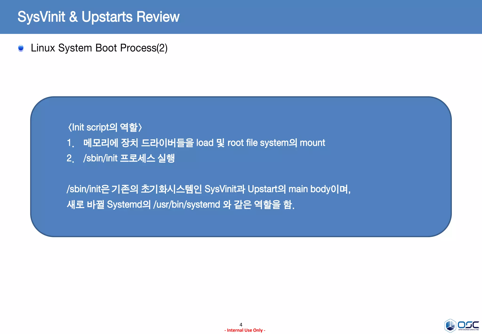 4
- Internal Use Only -
SysVinit & Upstarts Review
Linux System Boot Process(2)
<Init script의 역할>
1. 메모리에 장치 드라이버들을 load 및 root file system의 mount
2. /sbin/init 프로세스 실행
/sbin/init은 기존의 초기화시스템인 SysVinit과 Upstart의 main body이며,
새로 바뀔 Systemd의 /usr/bin/systemd 와 같은 역할을 함.
 