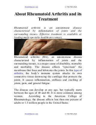 HealthQuest.com 1-718-769-2521
About Rheumatoid Arthritis and its
Treatment
Rheumatoid arthritis is an autoimmune disease
characterized by inflammation of joints and the
surrounding tissues. Effective treatment is available at
leading multi-specialty healthcare centers.
Rheumatoid arthritis (RA), an autoimmune disease
characterized by inflammation of joints and the
surrounding tissues, is a major cause of disability, mortality
and morbidity. The disease affects “synovium” the
membrane that lines and lubricates the joints. In this type of
arthritis, the body’s immune system attacks its own
connective tissue destroying the cartilage that protects the
joints. It causes inflammation, stiffness and swelling of
joints, pain, and general fatigue.
The disease can develop at any age, but typically starts
between the ages of 40 and 60. It is more common among
women. According to the American College of
Rheumatology, the disease affects less than one percent of
adults or 1.3 million people in the United States.
HealthQuest.com 1-718-769-2521
 