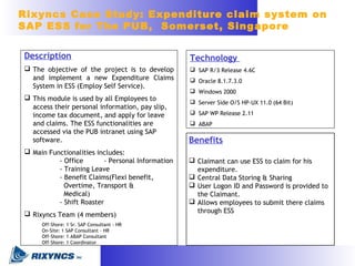 Technology
 SAP R/3 Release 4.6C
 Oracle 8.1.7.3.0
 Windows 2000
 Server Side O/S HP-UX 11.0 (64 Bit)
 SAP WP Release 2.11
 ABAP
Benefits
 Claimant can use ESS to claim for his
expenditure.
 Central Data Storing & Sharing
 User Logon ID and Password is provided to
the Claimant.
 Allows employees to submit there claims
through ESS
Description
 The objective of the project is to develop
and implement a new Expenditure Claims
System in ESS (Employ Self Service).
 This module is used by all Employees to
access their personal information, pay slip,
income tax document, and apply for leave
and claims. The ESS functionalities are
accessed via the PUB intranet using SAP
software.
 Main Functionalities includes:
- Office - Personal Information
- Training Leave
- Benefit Claims(Flexi benefit,
Overtime, Transport &
Medical)
- Shift Roaster
 Rixyncs Team (4 members)
Off-Shore: 1 Sr. SAP Consultant - HR
On-Site: 1 SAP Consultant - HR
Off-Shore: 1 ABAP Consultant
Off-Shore: 1 Coordinator
Rixyncs Case Study: Expenditure claim system on
SAP ESS for The PUB, Somerset, Singapore
 
