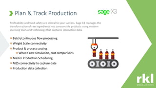 Plan & Track Production
Batch/continuous flow processing
Weight Scale connectivity
Product & process costing
What if cost simulation, cost comparisons
Master Production Scheduling
MES connectivity to capture data
Production data collection
Profitability and food safety are critical to your success. Sage X3 manages the
transformation of raw ingredients into consumable products using modern
planning tools and technology that captures production data.
 