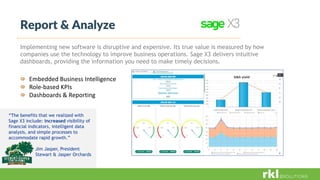 Embedded Business Intelligence
Role-based KPIs
Dashboards & Reporting
Report & Analyze
Implementing new software is disruptive and expensive. Its true value is measured by how
companies use the technology to improve business operations. Sage X3 delivers intuitive
dashboards, providing the information you need to make timely decisions.
“The benefits that we realized with
Sage X3 include: increased visibility of
financial indicators, intelligent data
analysis, and simple processes to
accommodate rapid growth.”
Jim Jasper, President
Stewart & Jasper Orchards
 