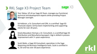 RKL Sage X3 Project Team
Tom Tobias, VP of our Sage X3 Team, manages our functional,
technical and development experts while providing Project
Manager oversight.
Ed Halloran, a Sr. Consultant and CPA, is a certified Sage X3
Financials expert. Ed has been implementing and supporting
clients for over 20 years.
Gisela Beaudean-Hornyai, a Sr. Consultant, is a certified Sage X3
Distribution and Manufacturing expert. Gigi is skilled in process
improvement with 7+ years experience.
Scott Watts, a Sage X3 Consultant, specializes in the Sage
Reporting and Business Intelligence tools. Scott is certified in
SI, SEI and has over 30 years experience.
 