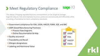 Meet Regulatory Compliance
Government compliance for FDA, USDA, HACCP, FSMA, SQF, and BRC
GMP (Good Manufacturing Practices)
Process Flow Diagrams
Online Documentation & Help
Quality assurance
Traceability and Recall
Allergen designations
Labeling and Nutritional Value
The always changing regulated business environment can be tough to manage.
Sage X3 reduces risks and improves business processes economically and efficiently while
providing a foundation to meet compliancy standards.
 