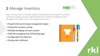Manage Inventory
Powerful formula & recipe management engine
Product & in-process costing
Multiple packaging units per product
Shelf-life management & FEFO picking logic
Configurable Price Matrices
Strong order fulfillment
Most Inventory stock in the food industry is perishable which changes the way food
companies manage inventory. Sage X3 delivers the inventory management tools
throughout the supply chain, from supplier to consumer.
 