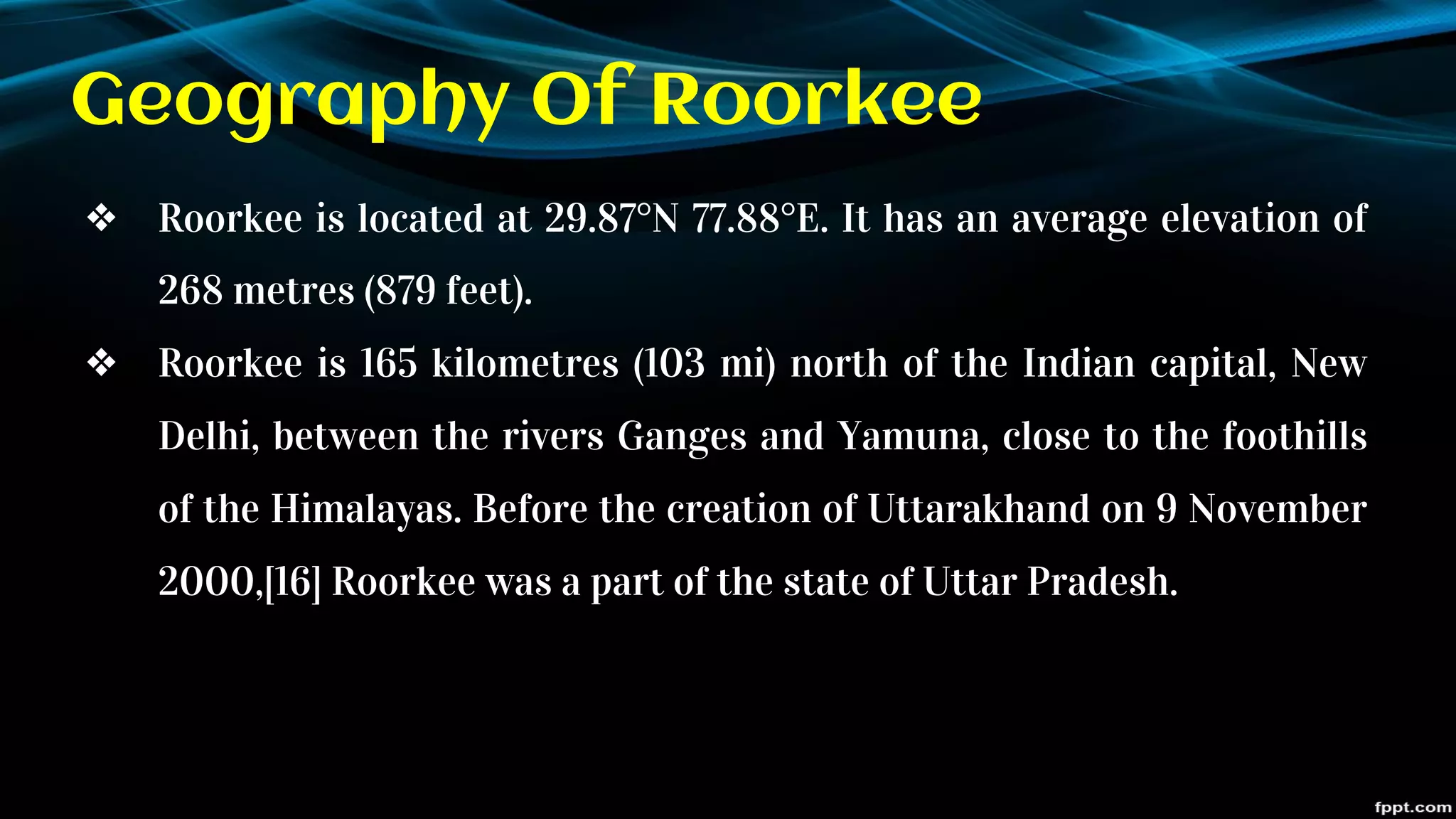 Geography Of Roorkee
❖ Roorkee is located at 29.87°N 77.88°E. It has an average elevation of
268 metres (879 feet).
❖ Roorkee is 165 kilometres (103 mi) north of the Indian capital, New
Delhi, between the rivers Ganges and Yamuna, close to the foothills
of the Himalayas. Before the creation of Uttarakhand on 9 November
2000,[16] Roorkee was a part of the state of Uttar Pradesh.
 