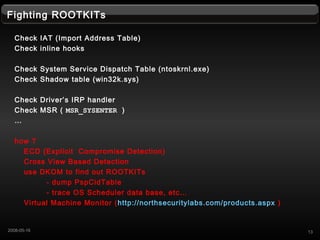 Fighting ROOTKITs
Check IAT (Import Address Table)
Check inline hooks
Check System Service Dispatch Table (ntoskrnl.exe)
Check Shadow table (win32k.sys)
Check Drivers IRP handler
Check MSR ( MSR_SYSENTER )

how ?
ECD (Explicit Compromise Detection)
Cross View Based Detection
use DKOM to find out ROOTKITs
- dump PspCidTable
- trace OS Scheduler data base, etc
Virtual Machine Monitor (http://northsecuritylabs.com/products.aspx )
132008-05-16
 