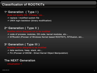 Classification of ROOTKITs
1st
Generation ( Type I )
Does not modify OS / Process / etc
-> replace / modified system file
-> UNIX login backdoor (binary modification)
2nd
Generation ( Type II )
Modifies which designed not to be modified
-> code of process, modules, OS code, kernel modules, etc
-> NTRootkit (Pioneer of Windows Kernel based ROOTKIT), NTIllusion, etc
3rd
Generation ( Type III )
Modifies which designed to be modified
-> data sections, heap, stack, etc
-> FU (Pioneer of DKOM - Direct Kernel Object Manipulation)
The NEXT Generation
virtualization ?
32000-00-00
 