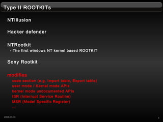 Type II ROOTKITs
NTIllusion
Hacker defender
NTRootkit
- The first windows NT kernel based ROOTKIT
Sony Rootkit
modifies
code section (e.g. Import table, Export table)
user mode / Kernel mode APIs
kernel mode undocumented APIs
ISR (Interrupt Service Routine)
MSR (Model Specific Register)

42008-05-16
 