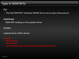 Type III ROOTKITs
FU
- The first ROOTKIT introduce DKOM (Direct Kernel Object Manipulation)
He4Hook
- RAW IRP hooking on File system driver
PHIDE2
Layered driver (Filter driver)
modifies
data sections
IRP handlers
kernel objects that allocated and managed dynamically

92008-05-16
 