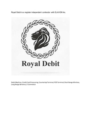 Royal Debit is a register independent contractor with ELAVON Inc.
DebitMachine,CreditCardProcessing,CountertopTerminal,POSTerminal,ShortRange Wireless,
Long Range Wireless,E-Commerce
 