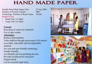 Gandhi Hand Made Paper Unit: 29 Apr 2004
Number of Persons Trained : 900+
Technology Transfer to Rural Areas: 5Units
Project Cost:
• Small Unit: 2.5 lakhs
• Large Unit: 6.5 lakhs
Concept
Recycling of waste raw materials
Use of agro wastes
Advantages
Reduces deforestation
Value addition through processing of all natural,
recyclable, renewable and bio-degradable
material
low cost and user friendly technology
Gender Friendly
eco-friendly and non-polluting process
Provides livelihood for rural poor
Elegant finish
Can be recycled eight times
 