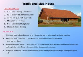 Traditional Mud House
TECHNOLOGIES
1. R R Stone Masonry Foundation
2. Up to Sill level RR Stone masonry
3. Above sill level with mud walls.
4. Mangalore tile roofing.
5. Non – eroedable Mud plaster.
6. Shabaad stone flooring
HIGHLIGHTS
• R.R. Stone Mas. in Foundation & up to : Reduce the cost by using locally available materials
• Above sill with Mud Walls. : Cost effective as local earth can be used mixed with
straw and cow dung.
• Non erodabloe mud plaster : Mud with 20 – 25 % of Bitumen and Kerosene oil mixed with the mud and
applying to the walls. These walls can resist the damage due to water etc.
• Mangalore tile roofing. : These can be available locally. Fiber glass tiles fixed to get lighting through the
roof.
 