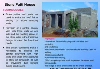  
Stone Patti House
TECHNOLOGIES
♦ Stone  patties  and  joists  are 
used  to  make  the  roof  flat  or 
sloping  on  stone  masonry 
walls.
♦ Provision  of  a  central  country 
yard  with  three  walls  on  one 
side and the dwelling place on 
the other sides is the traditional 
design  to  meet  the  functional 
needs.
♦ The  desert  conditions  make  it 
necessary  to  enclose  the 
central  courtyard  with  high 
walls and small wind apertures 
to  allow  air  circulation  as  well 
as  preventing  dust  blowing 
during sand storms
Highlights: 
•Stone Patti flat and slopping roof – no steel and 
centering 
and shuttering. 
•Reconstituted cement concrete blocks masonry used for 
walling.
•Spacious courtyard.
•Oxide cement flooring.
•Window openings are small to prevent the sever heat 
from outside.
•No usage of steel or concrete for the lintels or slabs.
 