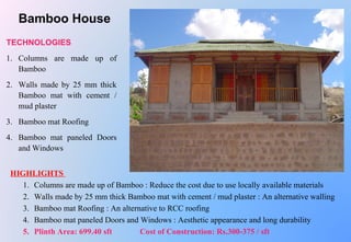 TECHNOLOGIES
1. Columns are made up of
Bamboo
2. Walls made by 25 mm thick
Bamboo mat with cement /
mud plaster
3. Bamboo mat Roofing
4. Bamboo mat paneled Doors
and Windows
HIGHLIGHTS
1. Columns are made up of Bamboo : Reduce the cost due to use locally available materials
2. Walls made by 25 mm thick Bamboo mat with cement / mud plaster : An alternative walling
3. Bamboo mat Roofing : An alternative to RCC roofing
4. Bamboo mat paneled Doors and Windows : Aesthetic appearance and long durability
5. Plinth Area: 699.40 sft Cost of Construction: Rs.300-375 / sft
Bamboo House
 