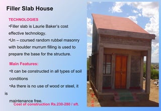 Filler Slab House
TECHNOLOGIES
•Filler slab is Laurie Baker’s cost 
effective technology.
•Un – coursed random rubbel masonry 
with boulder murrum filling is used to 
prepare the base for the structure.
Main Features:
•It can be constructed in all types of soil 
conditions
•As there is no use of wood or steel, it 
is 
maintenance free.
Cost of construction Rs.230-280 / sft.
 