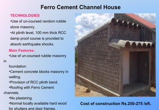 Ferro Cement Channel House
TECHNOLOGIES
•Use of un-coursed random rubble 
stone masonry.
•At plinth level, 100 mm thick RCC 
damp proof course is provided to 
absorb earthquake shocks.
Main Features:
•Use of un-coursed rubble masonry 
in 
foundation.
•Cement concrete blocks masonry in 
walling.
•Provision of RCC plinth band.
•Roofing with Ferro Cement 
channels.
•No plastering.
•Normal locally available hard wood 
for shutters and door frames.
Cost of construction Rs.250-275 /sft.
 