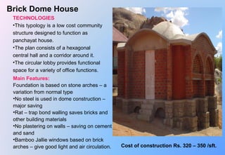  
Brick Dome House
TECHNOLOGIES
•This typology is a low cost community 
structure designed to function as 
panchayat house.
•The plan consists of a hexagonal 
central hall and a corridor around it.
•The circular lobby provides functional 
space for a variety of office functions.
Main Features:
Foundation is based on stone arches – a 
variation from normal type
•No steel is used in dome construction – 
major saving 
•Rat – trap bond walling saves bricks and 
other building materials
•No plastering on walls – saving on cement 
and sand
•Bamboo Jallie windows based on brick 
arches – give good light and air circulation. Cost of construction Rs. 320 – 350 /sft.
 