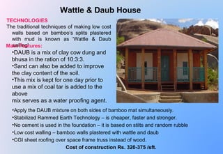  
Wattle & Daub House
TECHNOLOGIES
The traditional techniques of making low cost 
walls  based  on  bamboo’s  splits  plastered 
with  mud  is  known  as  'Wattle  &  Daub 
walling'
•DAUB is a mix of clay cow dung and 
bhusa in the ration of 10:3:3.
•Sand can also be added to improve 
the clay content of the soil.
•This mix is kept for one day prior to 
use a mix of coal tar is added to the 
above 
mix serves as a water proofing agent.
•Apply the DAUB mixture on both sides of bamboo mat simultaneously. 
•Stabilized Rammed Earth Technology – is cheaper, faster and stronger.
•No cement is used in the foundation – it is based on stilts and random rubble
•Low cost walling – bamboo walls plastered with wattle and daub
•CGI sheet roofing over space frame truss instead of wood.
Cost of construction Rs. 320-375 /sft.
Main Features:
 