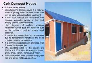 Coir Compost House
Coir Composite House
• Manufacturing process gives it a natural, 
smooth,  glossy  finish  on  both  sides  and 
can be used without surface treatment.
• It  has  both  vertical  and  horizontal  load 
bearing  strengths  which  is  the  best 
among phenol bonded boards.
• High  degrees  of  surface  abrasion 
resistance  which  does  not  flake  off  dust 
as  in  ordinary  particle  boards  and 
asbestos.
• It  resists  the  contraction  and  expansion 
due  to  temperature  variations  and  does 
not absorb water or moisture.
• It is termite/insect resistant and also high 
fire retardant properties.
• The  standard  sizes  of  the  boards  are 
2.40m  x  1.20m  with  thickness  of  4mm, 
6mm, 8mm, 12mm, 18mm and 19mm.
•  It is a carpenter friendly and having good 
nail and screw holding properties.
 