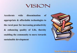 Accelerate wide dissemination of
appropriate & affordable technologies to
the rural poor for increasing productivity
& enhancing quality of Life, thereby
enabling the community to move towards
sustainable development
 