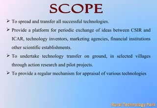  To spread and transfer all successful technologies.
 Provide a platform for periodic exchange of ideas between CSIR and
ICAR, technology inventors, marketing agencies, financial institutions
other scientific establishments,
 To undertake technology transfer on ground, in selected villages
through action research and pilot projects.
 To provide a regular mechanism for appraisal of various technologies
 