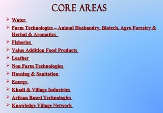  WaterWater
 Farm Technologies – Animal Husbandry, Biotech, Agro Forestry &Farm Technologies – Animal Husbandry, Biotech, Agro Forestry &
Herbal & AromaticsHerbal & Aromatics
 FisheriesFisheries
 Value Addition Food ProductsValue Addition Food Products
 LeatherLeather
 Non Farm TechnologiesNon Farm Technologies
 Housing & SanitationHousing & Sanitation
 EnergyEnergy
 Khadi & Village IndustriesKhadi & Village Industries
 Artisan Based TechnologiesArtisan Based Technologies
 Knowledge Village NetworkKnowledge Village Network
 