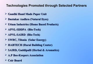  Gandhi Hand Made Paper UnitGandhi Hand Made Paper Unit
 Dastakar Andhra (Natural Dyes)Dastakar Andhra (Natural Dyes)
 Uttam Industries (Home Based Products)Uttam Industries (Home Based Products)
 APNL-SDDPA (Bio-Tech)APNL-SDDPA (Bio-Tech)
 APNL-SAIRD (Bio-Tech)APNL-SAIRD (Bio-Tech)
 SWRC, Tilonia (Solar Energy)SWRC, Tilonia (Solar Energy)
 HABTECH (Rural Building Center)HABTECH (Rural Building Center)
 SAIRD, Gaddipalli (Herbal & Aromatics)SAIRD, Gaddipalli (Herbal & Aromatics)
 A.P Bee-Keepers AssociationA.P Bee-Keepers Association
 Coir BoardCoir Board
Technologies Promoted through Selected Partners
 