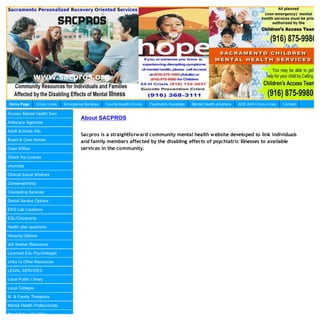 Home Page        Crisis Lines   Em ergency Services   County Health Clinics   Psychiatric Hospitals   Mental health providers   AOD 24H Crisis Lines   Contact

Access Mental Health Serv
                                         About SACPROS
Advocacy Agencies

Adult Schools Info.
                                         Sacpros is a straightforward community mental health website developed to link individuals
Board & Care Homes                       and family members affected by the disabling effects of psychiatric Illnesses to available
Casa Willow                              services in the community.
Check the License

churches

Clinical Social Workers

Conservatorship

Counseling Services

Dental Service Options

EKG Lab Locations

ESL/Citizenship

Health plan questions

Housing Options

Job Seeker Resources

Licensed Edu Psychologist

Links to Other Resources

LEGAL SERVICES

Local Public Library

Local Colleges

M. & Family Therapists

Mental Health Professionals

Need Help with Utility
 