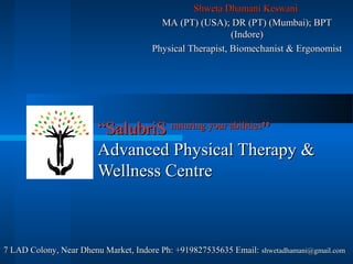 Shweta Dhamani Keswani
                                        MA (PT) (USA); DR (PT) (Mumbai); BPT
                                                          (Indore)
                                      Physical Therapist, Biomechanist & Ergonomist




                        “SalubriS nuturing your abilities”
                        Advanced Physical Therapy &
                        Wellness Centre



7 LAD Colony, Near Dhenu Market, Indore Ph: +919827535635 Email: shwetadhamani@gmail.com
 