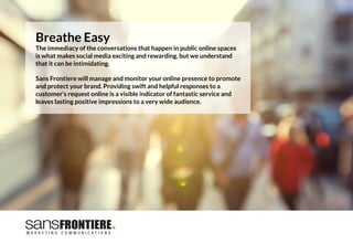 Breathe Easy
The immediacy of the conversations that happen in public online spaces
is what makes social media exciting and rewarding, but we understand
that it can be intimidating. 

Sans Frontiere will manage and monitor your online presence to promote
and protect your brand. Providing swift and helpful responses to a
customer’s request online is a visible indicator of fantastic service and
leaves lasting positive impressions to a very wide audience.
 