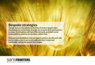 Bespoke strategies
Though there are key platforms that Sans Frontiere targets when
developing your social media strategy, we recognise that your business
is unique. Each business will have different needs and which social
media platform, and how we use them, reﬂects that. 

Once we have established what you hope to achieve, we will work with
you to create a search and social media plan that is smart and
sustainable, making the most of your budget.
 
