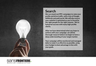 Search
We run stand-out PPC campaigns to raise your
proﬁle and drive trafﬁc, with a mix of Google
AdWords and paid social. We will also ensure
your website is optimised so you’re found by
the right people for the right reasons. We’ve
had great success with many high-proﬁle
clients.

After we have determined what you hope to
achieve with your campaign, we will do
thorough research before we begin to have a
deep understanding of your target market. 

Your campaign will be monitored and managed
daily to make it as effective as possible, using
your budget to best advantage in line with
your goals.
 